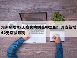 河南新增42无症状病例是哪里的；河南新增42无症状病例