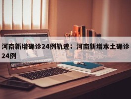 河南新增确诊24例轨迹；河南新增本土确诊24例