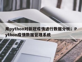 用python对新冠疫情进行数据分析；Python疫情数据管理系统