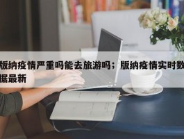 版纳疫情严重吗能去旅游吗；版纳疫情实时数据最新
