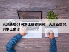 天津新增61例本土确诊病例；天津新增61例本土确诊