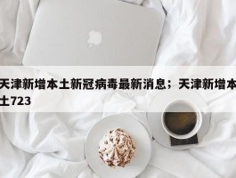 天津新增本土新冠病毒最新消息；天津新增本土723