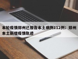 本轮疫情郑州已报告本土病例112例；郑州本土新增疫情轨迹