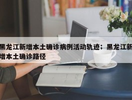 黑龙江新增本土确诊病例活动轨迹；黑龙江新增本土确诊路径