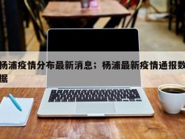 杨浦疫情分布最新消息；杨浦最新疫情通报数据