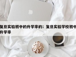复旦实验初中的升学率的；复旦实验学校初中升学率