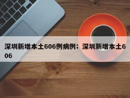 深圳新增本土606例病例；深圳新增本土606