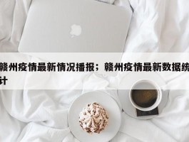 赣州疫情最新情况播报；赣州疫情最新数据统计