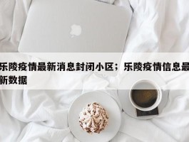 乐陵疫情最新消息封闭小区；乐陵疫情信息最新数据