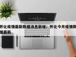 怀化疫情最新数据消息新增；怀化今月疫情数据最新