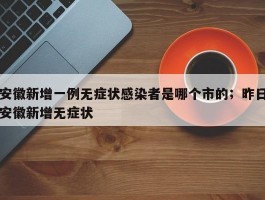 安徽新增一例无症状感染者是哪个市的；昨日安徽新增无症状