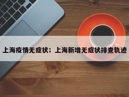 上海疫情无症状；上海新增无症状排查轨迹