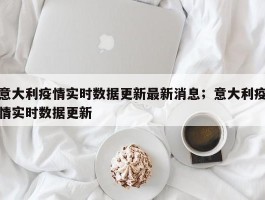 意大利疫情实时数据更新最新消息；意大利疫情实时数据更新