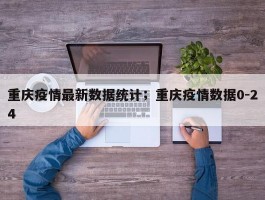 重庆疫情最新数据统计；重庆疫情数据0-24