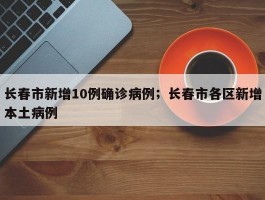长春市新增10例确诊病例；长春市各区新增本土病例