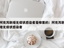 阿克苏新增无症状感染者是哪里的；阿克苏新增无症状感染者
