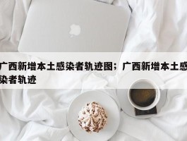 广西新增本土感染者轨迹图；广西新增本土感染者轨迹