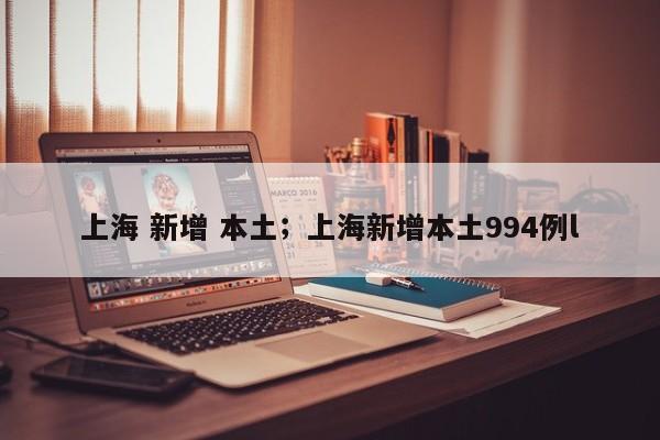上海 新增 本土;上海新增本土994例l
