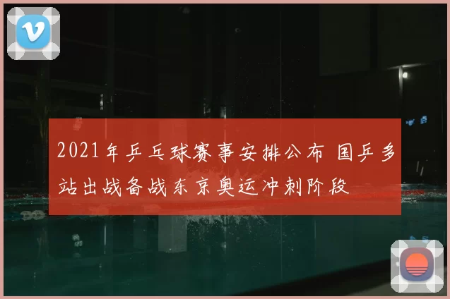 2021年乒乓球赛事安排公布 国乒多站出战备战东京奥运冲刺阶段