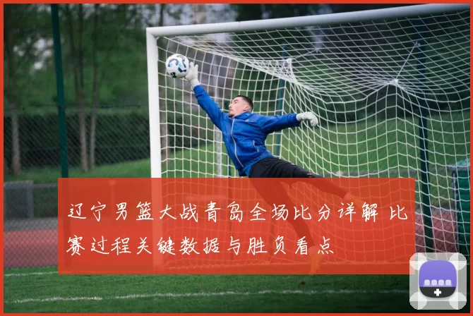 辽宁男篮大战青岛全场比分详解 比赛过程关键数据与胜负看点