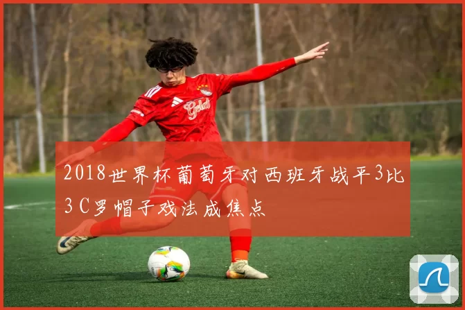 2018世界杯葡萄牙对西班牙战平3比3 C罗帽子戏法成焦点