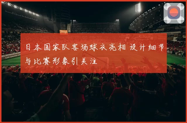 日本国家队客场球衣亮相 设计细节与比赛形象引关注