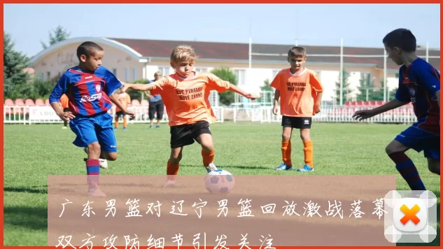 广东男篮对辽宁男篮回放激战落幕双方攻防细节引发关注