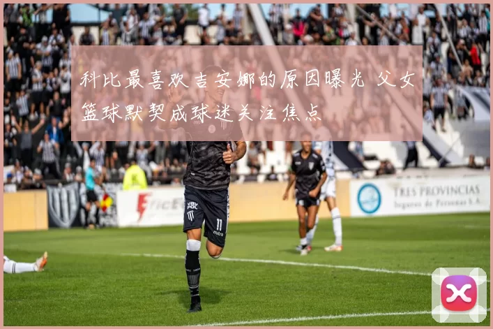 科比最喜欢吉安娜的原因曝光 父女篮球默契成球迷关注焦点