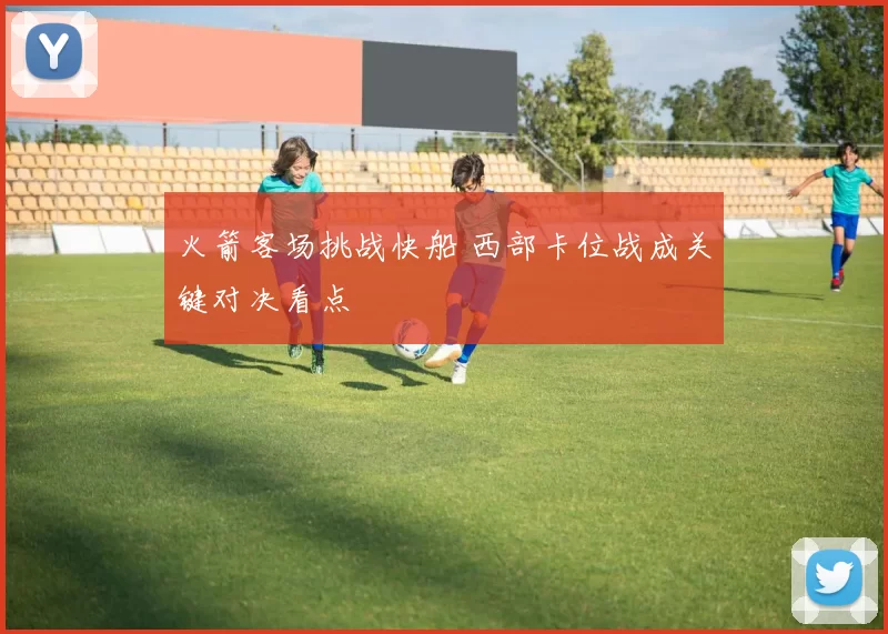 火箭客场挑战快船 西部卡位战成关键对决看点