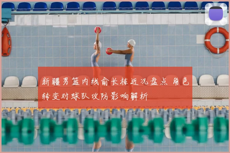 新疆男篮内线俞长栋近况盘点 角色转变对球队攻防影响解析