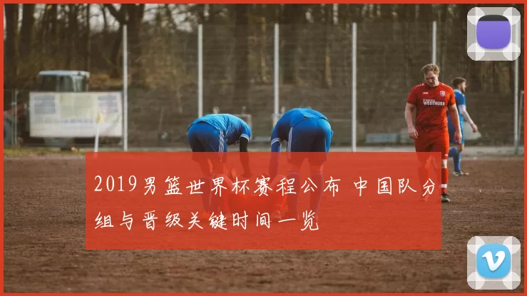 2019男篮世界杯赛程公布 中国队分组与晋级关键时间一览