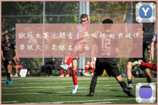 欧冠决赛主题音乐再响起 经典旋律串联天下足球名场面