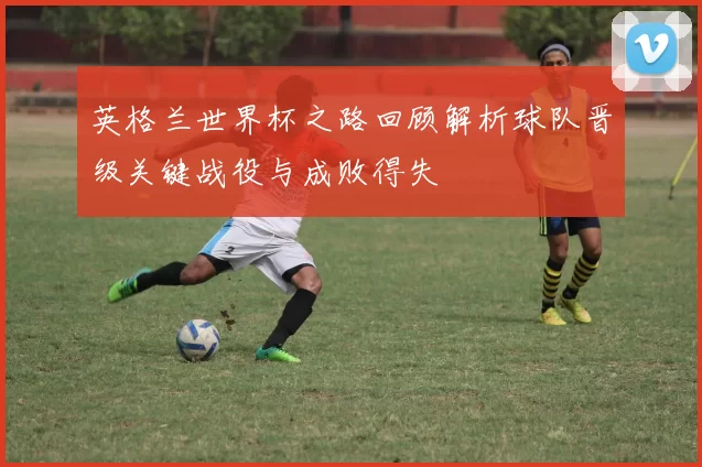 英格兰世界杯之路回顾解析球队晋级关键战役与成败得失