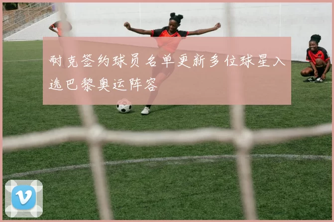 耐克签约球员名单更新多位球星入选巴黎奥运阵容