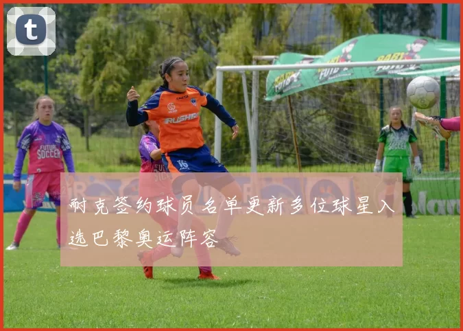 耐克签约球员名单更新多位球星入选巴黎奥运阵容