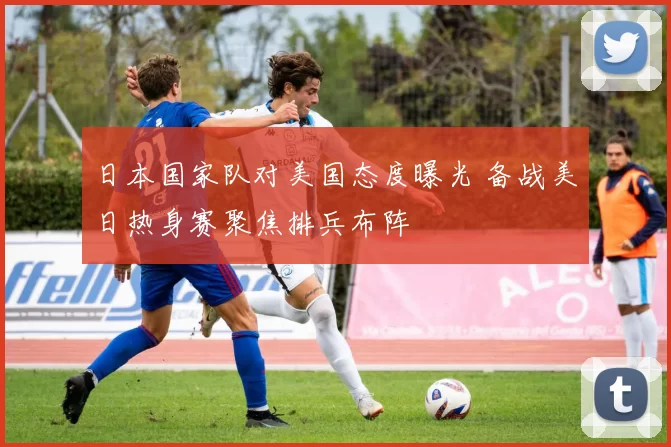 日本国家队对美国态度曝光 备战美日热身赛聚焦排兵布阵