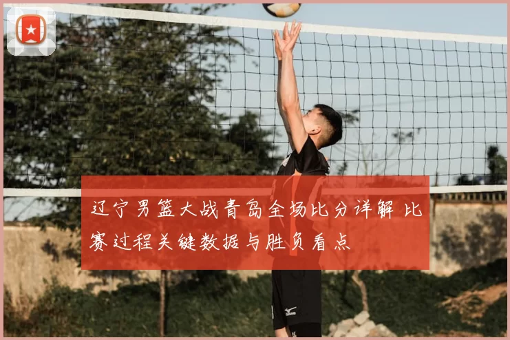 辽宁男篮大战青岛全场比分详解 比赛过程关键数据与胜负看点