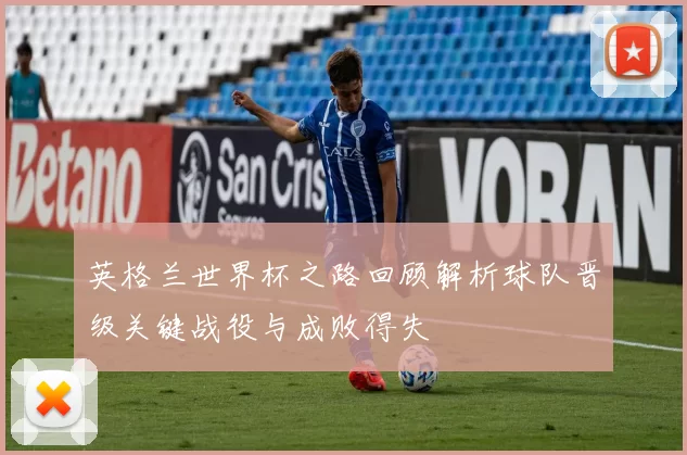英格兰世界杯之路回顾解析球队晋级关键战役与成败得失