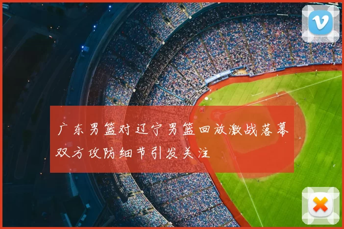 广东男篮对辽宁男篮回放激战落幕双方攻防细节引发关注