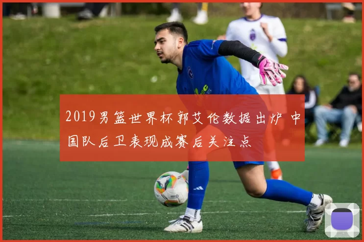 2019男篮世界杯郭艾伦数据出炉 中国队后卫表现成赛后关注点