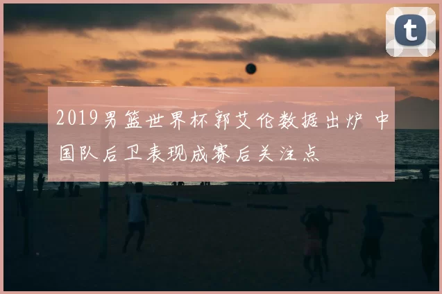 2019男篮世界杯郭艾伦数据出炉 中国队后卫表现成赛后关注点