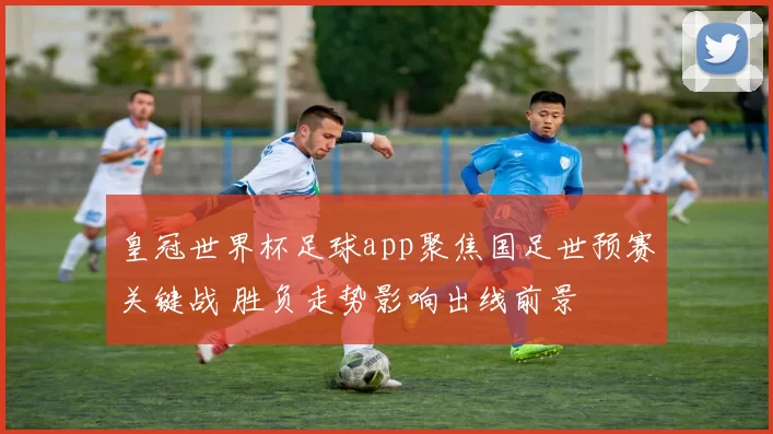 皇冠世界杯足球app聚焦国足世预赛关键战 胜负走势影响出线前景