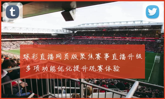 球彩直播网页版聚焦赛事直播升级 多项功能优化提升观赛体验