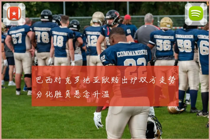 巴西对克罗地亚欧赔出炉双方走势分化胜负悬念升温
