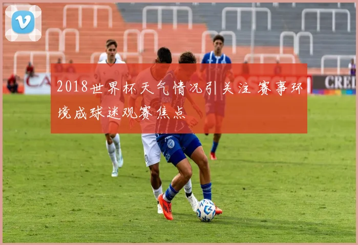 2018世界杯天气情况引关注 赛事环境成球迷观赛焦点