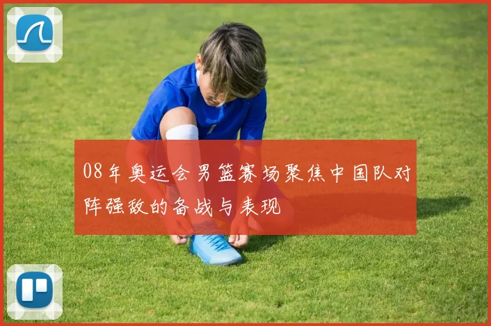 08年奥运会男篮赛场聚焦中国队对阵强敌的备战与表现