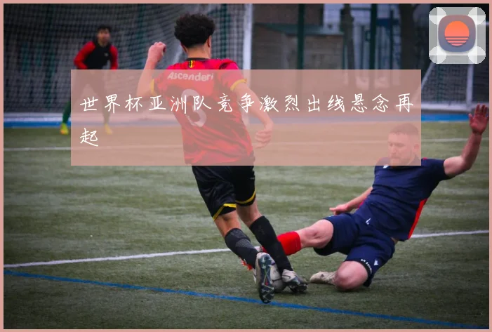 世界杯亚洲队竞争激烈出线悬念再起
