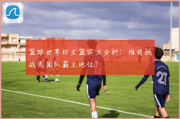 篮球世界杯女篮实力分析：谁将挑战美国队霸主地位？
