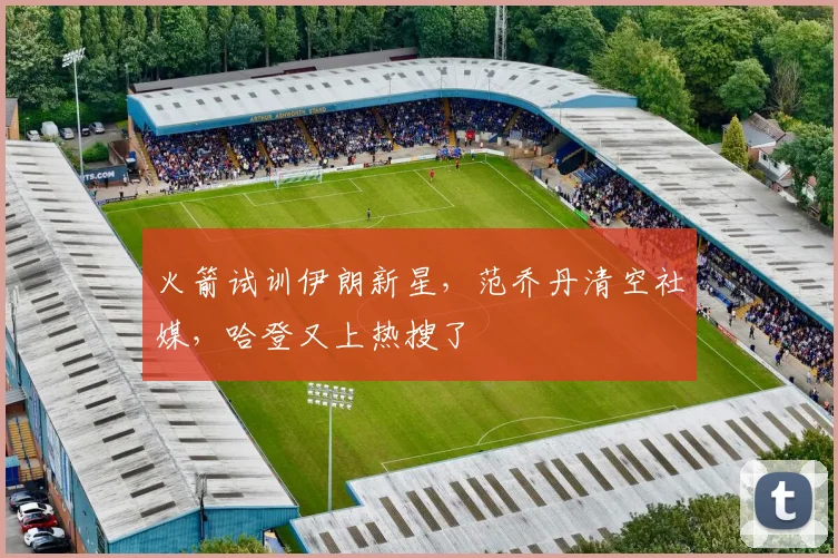 火箭试训伊朗新星，范乔丹清空社媒，哈登又上热搜了