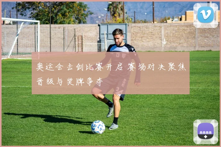奥运会击剑比赛开启 赛场对决聚焦晋级与奖牌争夺